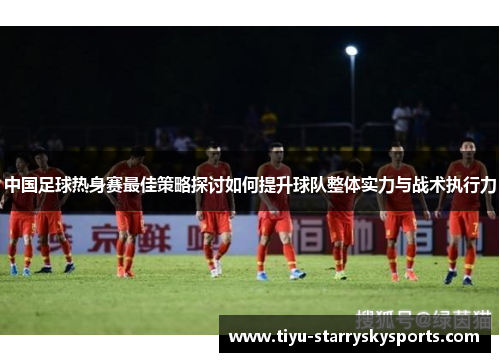 中国足球热身赛最佳策略探讨如何提升球队整体实力与战术执行力
